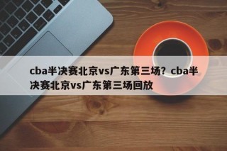 cba半决赛北京vs广东第三场？cba半决赛北京vs广东第三场回放