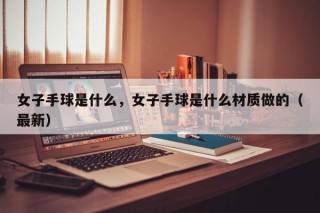 女子手球是什么，女子手球是什么材质做的（最新）