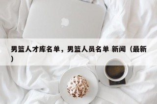 男篮人才库名单，男篮人员名单 新闻（最新）