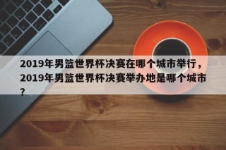 2019年男篮世界杯决赛在哪个城市举行，2019年男篮世界杯决赛举办地是哪个城市？