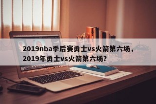 2019nba季后赛勇士vs火箭第六场，2019年勇士vs火箭第六场？