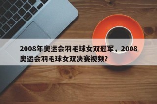 2008年奥运会羽毛球女双冠军，2008奥运会羽毛球女双决赛视频？
