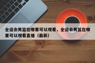 全运会男篮在哪里可以观看，全运会男篮在哪里可以观看直播（最新）