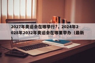 2027年奥运会在哪举行?，2024年2028年2032年奥运会在哪里举办（最新）