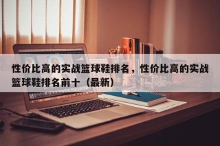 性价比高的实战篮球鞋排名，性价比高的实战篮球鞋排名前十（最新）