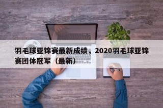 羽毛球亚锦赛最新成绩，2020羽毛球亚锦赛团体冠军（最新）