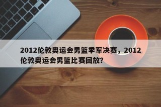 2012伦敦奥运会男篮季军决赛，2012伦敦奥运会男篮比赛回放？