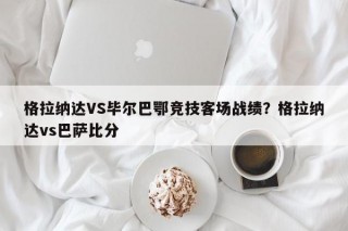 格拉纳达VS毕尔巴鄂竞技客场战绩？格拉纳达vs巴萨比分