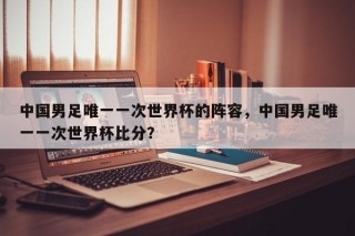中国男足唯一一次世界杯的阵容，中国男足唯一一次世界杯比分？