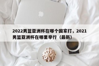 2022男篮亚洲杯在哪个国家打，2021男篮亚洲杯在哪里举行（最新）