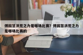 傅园慧洪荒之力是哪场比赛？傅园慧洪荒之力是哪场比赛的