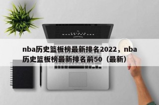 nba历史篮板榜最新排名2022，nba历史篮板榜最新排名前50（最新）