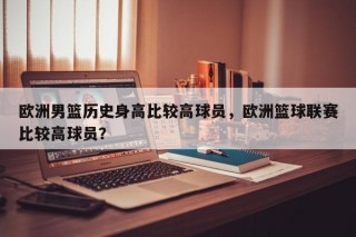 欧洲男篮历史身高比较高球员，欧洲篮球联赛比较高球员？