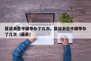 亚运会在中国举办了几次，亚运会在中国举办了几次（最新）