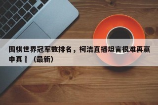 围棋世界冠军数排名，柯洁直播坦言很难再赢申真谞（最新）
