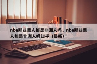 nba那些黑人都是非洲人吗，nba那些黑人都是非洲人吗知乎（最新）