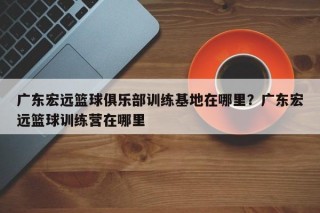 广东宏远篮球俱乐部训练基地在哪里？广东宏远篮球训练营在哪里