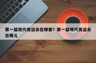 第一届现代奥运会在哪里？第一届现代奥运会在哪儿