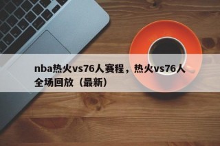 nba热火vs76人赛程，热火vs76人全场回放（最新）