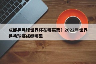 成都乒乓球世界杯在哪买票？2022年世界乒乓球赛成都哪里