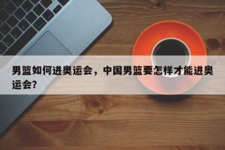 男篮如何进奥运会，中国男篮要怎样才能进奥运会？
