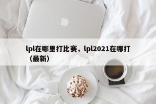 lpl在哪里打比赛，lpl2021在哪打（最新）