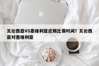 瓦伦西亚VS塞维利亚近期比赛时间？瓦伦西亚对塞维利亚