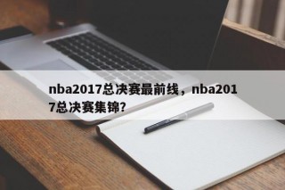 nba2017总决赛最前线，nba2017总决赛集锦？