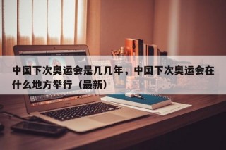 中国下次奥运会是几几年，中国下次奥运会在什么地方举行（最新）