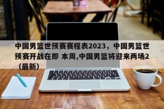 中国男篮世预赛赛程表2023，中国男篮世预赛开战在即 本周,中国男篮将迎来两场2（最新）
