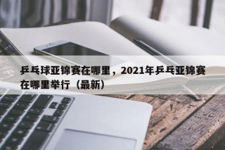 乒乓球亚锦赛在哪里，2021年乒乓亚锦赛在哪里举行（最新）