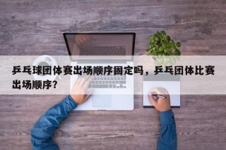 乒乓球团体赛出场顺序固定吗，乒乓团体比赛出场顺序？