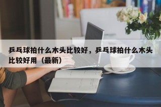 乒乓球拍什么木头比较好，乒乓球拍什么木头比较好用（最新）