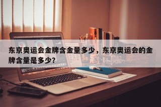 东京奥运会金牌含金量多少，东京奥运会的金牌含量是多少？