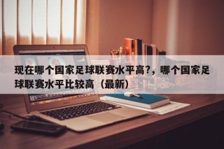 现在哪个国家足球联赛水平高?，哪个国家足球联赛水平比较高（最新）