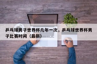 乒乓球男子世界杯几年一次，乒乓球世界杯男子比赛时间（最新）