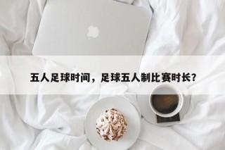 五人足球时间，足球五人制比赛时长？