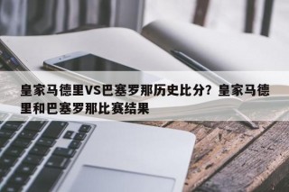 皇家马德里VS巴塞罗那历史比分？皇家马德里和巴塞罗那比赛结果