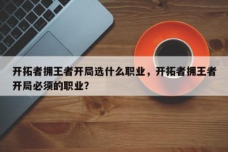 开拓者拥王者开局选什么职业，开拓者拥王者开局必须的职业？