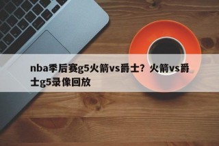 nba季后赛g5火箭vs爵士？火箭vs爵士g5录像回放