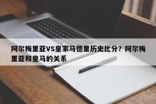 阿尔梅里亚VS皇家马德里历史比分？阿尔梅里亚和皇马的关系