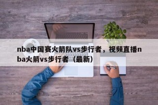 nba中国赛火箭队vs步行者，视频直播nba火箭vs步行者（最新）