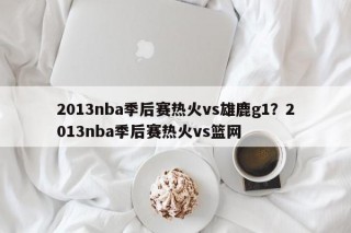 2013nba季后赛热火vs雄鹿g1？2013nba季后赛热火vs篮网