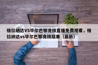格拉纳达VS毕尔巴鄂竞技直播免费观看，格拉纳达vs毕尔巴鄂竞技结果（最新）