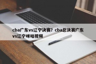 cba广东vs辽宁决赛？cba总决赛广东vs辽宁咪咕视频
