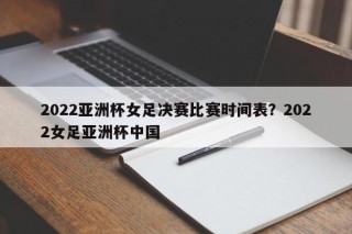 2022亚洲杯女足决赛比赛时间表？2022女足亚洲杯中国