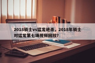 2018骑士vs猛龙绝杀，2018年骑士对猛龙第七场视频回放？