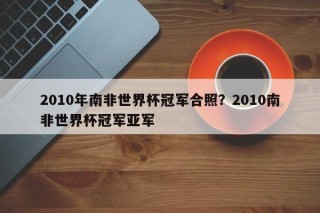 2010年南非世界杯冠军合照？2010南非世界杯冠军亚军