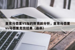 皇家马德里VS加的斯赛前分析，皇家马德里vs马德里竞技结果（最新）