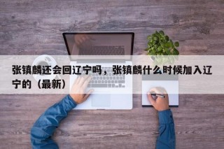 张镇麟还会回辽宁吗，张镇麟什么时候加入辽宁的（最新）